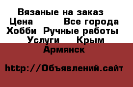 Вязаные на заказ › Цена ­ 800 - Все города Хобби. Ручные работы » Услуги   . Крым,Армянск